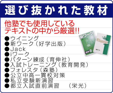 「選び抜かれた教材」他塾でも使用しているテキストの中から厳選！！●ウイニング●新ワーク（好学出版）●Jack●iワーク●パターン練成（育伸社）●入試トレーニング（教育開発）●フォレスタ（森塾）●公立中高一貫校対策●私立受験新演習●都立入試直前演習　（栄光） 